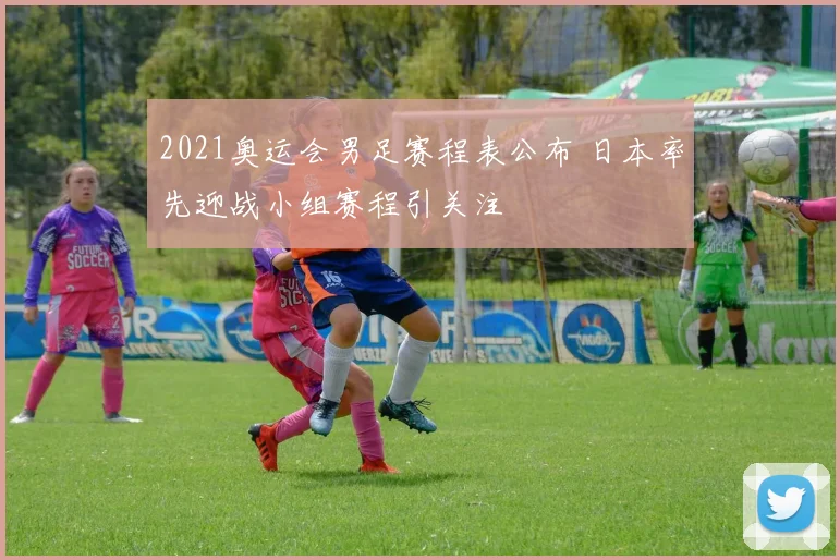 2021奥运会男足赛程表公布 日本率先迎战小组赛程引关注