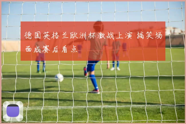 德国英格兰欧洲杯激战上演 搞笑场面成赛后看点