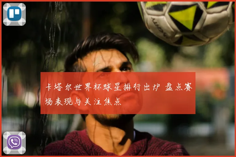 卡塔尔世界杯球星排行出炉 盘点赛场表现与关注焦点